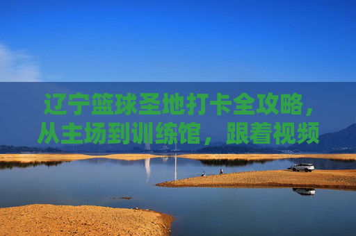 辽宁篮球圣地打卡全攻略,从主场到训练馆,跟着视频云游辽篮热血之路,辽宁篮球圣地打卡全攻略,主场到训练馆,视频云游热血之路