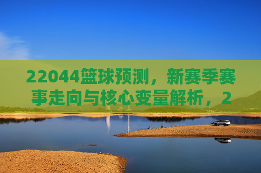 22044篮球预测,新赛季赛事走向与核心变量解析,22044篮球预测,新赛季赛事走向与核心变量解析