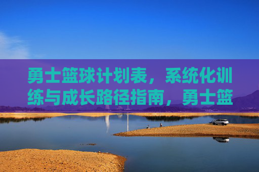 勇士篮球计划表,系统化训练与成长路径指南,勇士篮球系统化训练与成长路径计划表