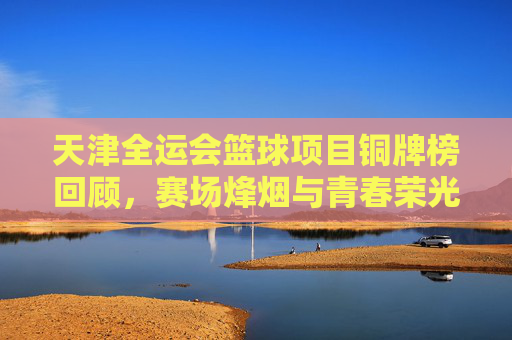 天津全运会篮球项目铜牌榜回顾,赛场烽烟与青春荣光,天津全运会篮球铜牌榜回顾,赛场烽烟铸青春荣光