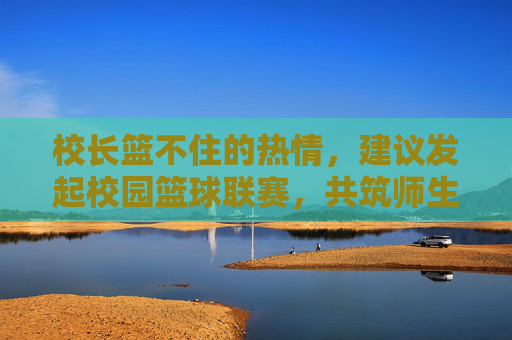 校长篮不住的热情,建议发起校园篮球联赛,共筑师生同心圆,校长热忱倡议校园篮球联赛 共筑师生同心圆