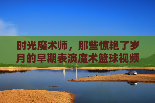 时光魔术师,那些惊艳了岁月的早期表演魔术篮球视频,时光魔术师,惊艳岁月的早期魔术篮球表演