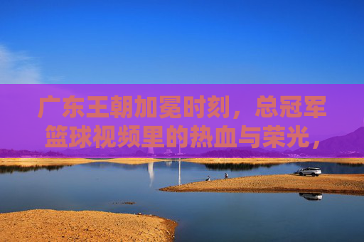 广东王朝加冕时刻，总冠军篮球视频里的热血与荣光，广东王朝加冕时刻，总冠军篮球的热血荣光