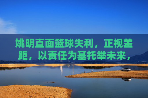 姚明直面篮球失利,正视差距,以责任为基托举未来,姚明以责任为基 托举篮球未来