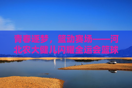 青春逐梦，篮动赛场——河北农大健儿闪耀全运会篮球赛场，河北农大健儿青春逐梦闪耀全运篮球赛场