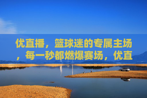 优直播，篮球迷的专属主场，每一秒都燃爆赛场，优直播，篮球迷专属主场，秒秒燃爆赛场