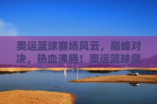 奥运篮球赛场风云，巅峰对决，热血沸腾！奥运篮球巅峰对决，热血沸腾！