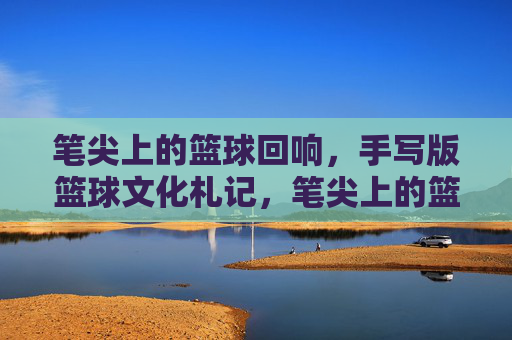笔尖上的篮球回响,手写版篮球文化札记,笔尖上的篮球文化回响
