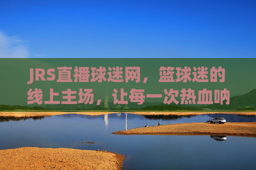 JRS直播球迷网,篮球迷的线上主场,让每一次热血呐喊都有回响,JRS直播球迷网,篮球迷线上主场,热血呐喊有回响