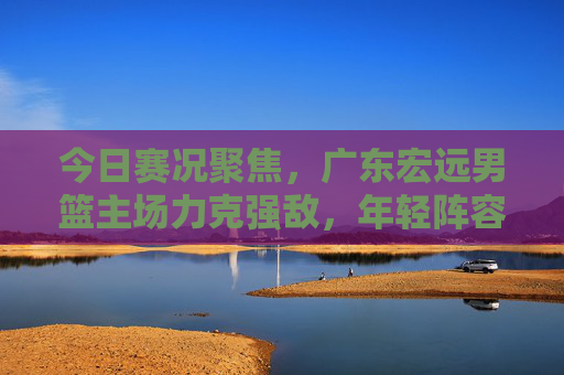 今日赛况聚焦,广东宏远男篮主场力克强敌,年轻阵容淬火成钢,广东宏远主场力克强敌 年轻阵容淬火成钢