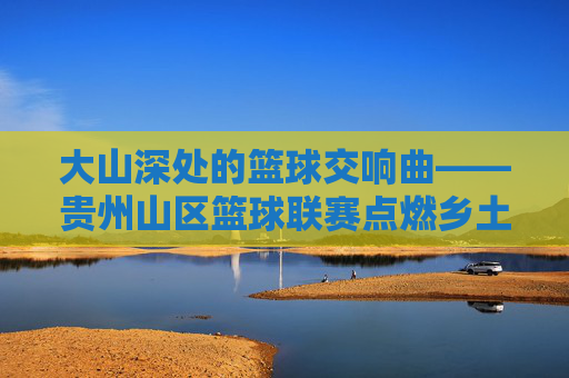 大山深处的篮球交响曲——贵州山区篮球联赛点燃乡土激情,大山深处的篮球交响曲,贵州山区联赛点燃乡土激情