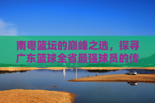南粤篮坛的巅峰之选,探寻广东篮球全省最强球员的传奇足迹,南粤篮球最强球员的传奇足迹