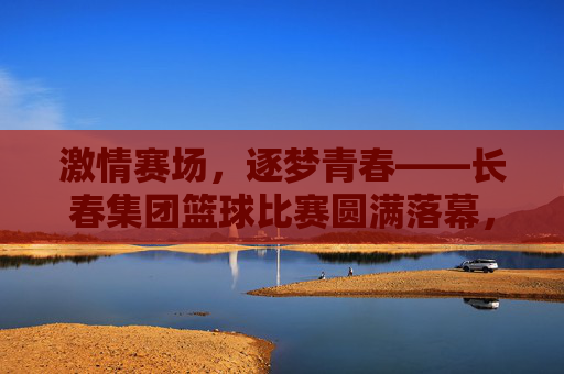 激情赛场，逐梦青春——长春集团篮球比赛圆满落幕，激情赛场，逐梦青春——长春集团篮球比赛圆满落幕
