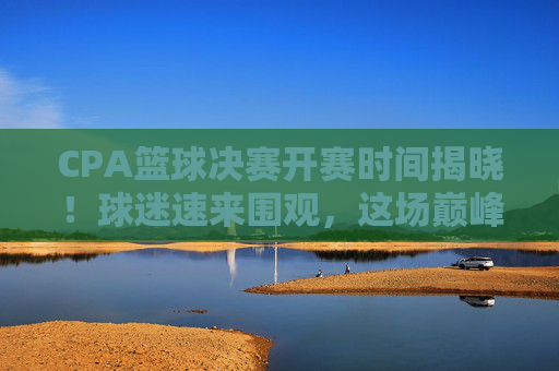 CPA篮球决赛开赛时间揭晓！球迷速来围观，这场巅峰对决不容错过，CPA篮球决赛开赛时间揭晓！巅峰对决速来围观