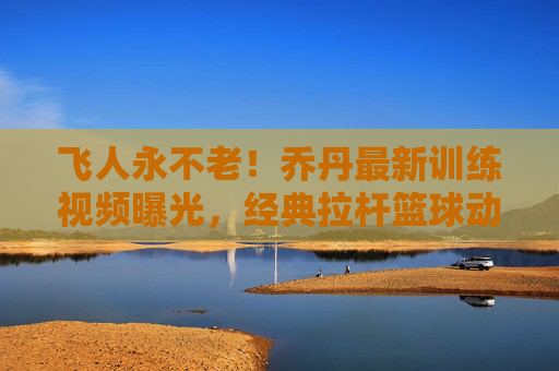 飞人永不老!乔丹最新训练视频曝光,经典拉杆篮球动作唤醒青春记忆,飞人永不老!乔丹最新训练视频,经典拉杆唤醒青春记忆