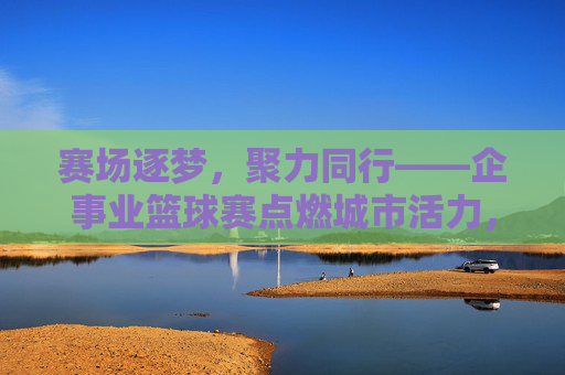 赛场逐梦，聚力同行——企事业篮球赛点燃城市活力，企事业篮球赛，赛场逐梦聚力，点燃城市活力