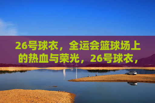 26号球衣,全运会篮球场上的热血与荣光,26号球衣,全运会篮球场的热血与荣光