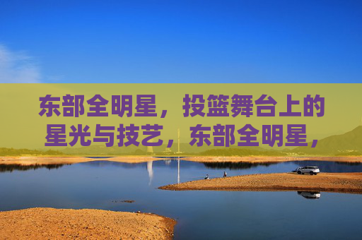 东部全明星,投篮舞台上的星光与技艺,东部全明星,投篮舞台上的星光与技艺
