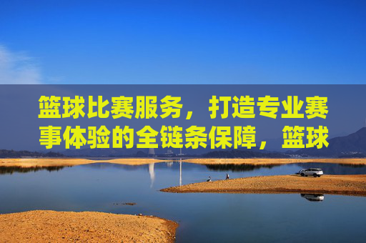 篮球比赛服务,打造专业赛事体验的全链条保障,篮球比赛服务,全链条专业赛事体验保障