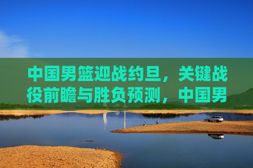 中国男篮迎战约旦,关键战役前瞻与胜负预测,中国男篮vs约旦关键战役前瞻,胜负预测解析