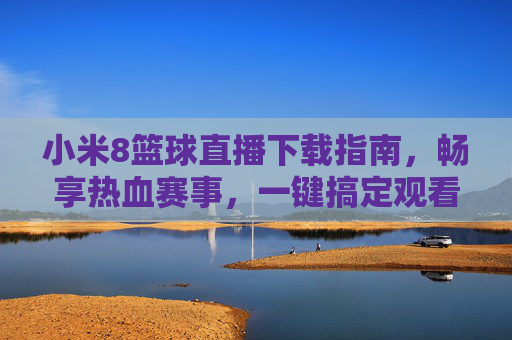 小米8篮球直播下载指南,畅享热血赛事,一键搞定观看体验