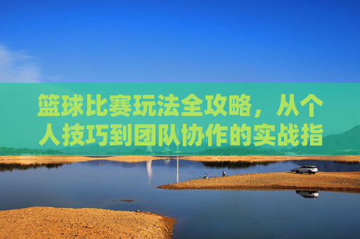 篮球比赛玩法全攻略，从个人技巧到团队协作的实战指南，篮球实战全攻略，个人技巧与团队协作指南