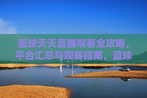 篮球天天直播观看全攻略，平台汇总与观赛指南，篮球天天直播全攻略，平台汇总与观赛指南