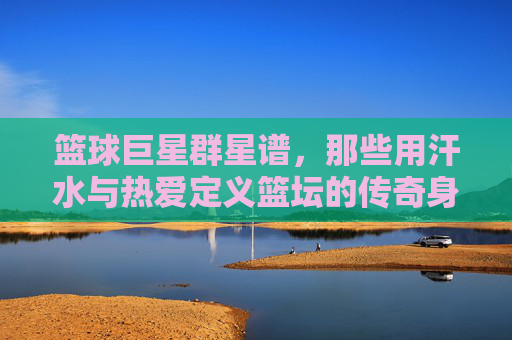 篮球巨星群星谱,那些用汗水与热爱定义篮坛的传奇身影,篮球巨星群星谱,汗水与热爱定义的篮坛传奇