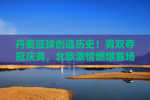 丹麦篮球创造历史!男双夺冠庆典,北欧激情燃爆赛场,丹麦篮球创历史!男双夺冠燃爆北欧赛场
