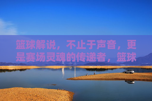 篮球解说,不止于声音,更是赛场灵魂的传递者,篮球解说,赛场灵魂的传递者