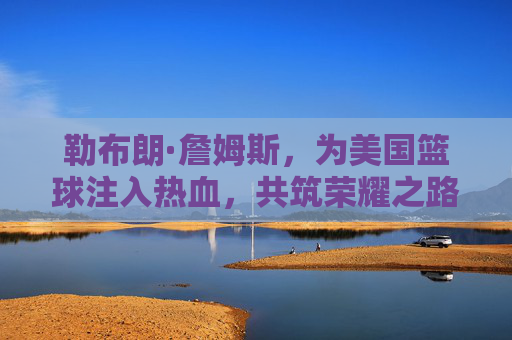 勒布朗·詹姆斯，为美国篮球注入热血，共筑荣耀之路，勒布朗·詹姆斯，为美国篮球热血筑梦，共赴荣耀