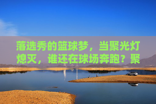落选秀的篮球梦，当聚光灯熄灭，谁还在球场奔跑？聚光灯熄灭后，落选秀仍在为篮球梦奔跑