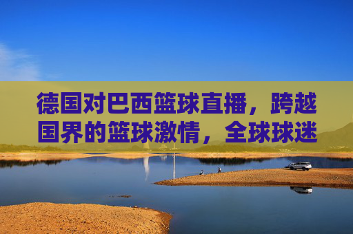 德国对巴西篮球直播,跨越国界的篮球激情,全球球迷共赴热血之约,德国vs巴西篮球直播,跨越国界的全球热血之约