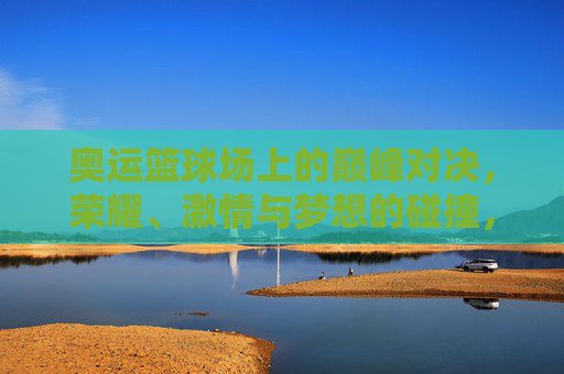 奥运篮球场上的巅峰对决，荣耀、激情与梦想的碰撞，奥运篮球巅峰对决，荣耀、激情与梦想的碰撞
