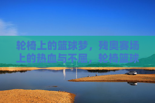 轮椅上的篮球梦,残奥赛场上的热血与不屈,轮椅篮球梦,残奥赛场热血燃