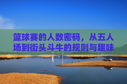 篮球赛的人数密码,从五人场到街头斗牛的规则与趣味,篮球人数密码,从五人场到街头斗牛的规则与趣味