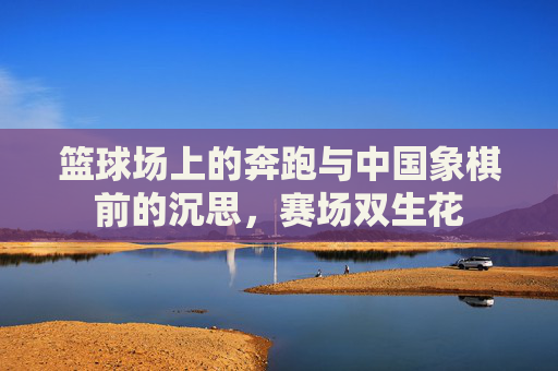 篮球场上的奔跑与中国象棋前的沉思,赛场双生花
