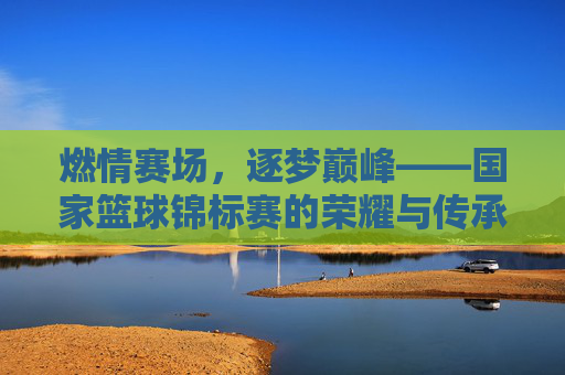 燃情赛场，逐梦巅峰——国家篮球锦标赛的荣耀与传承，燃情逐梦，荣耀传承——国家篮球锦标赛