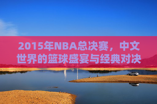 2015年NBA总决赛，中文世界的篮球盛宴与经典对决，2015年NBA总决赛，中文世界的篮球盛宴与经典对决