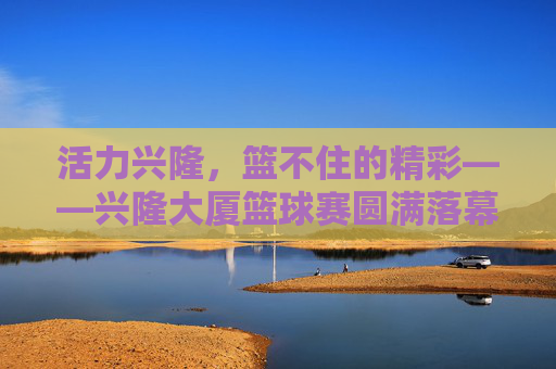 活力兴隆，篮不住的精彩——兴隆大厦篮球赛圆满落幕，活力兴隆，篮不住的精彩——兴隆大厦篮球赛圆满落幕