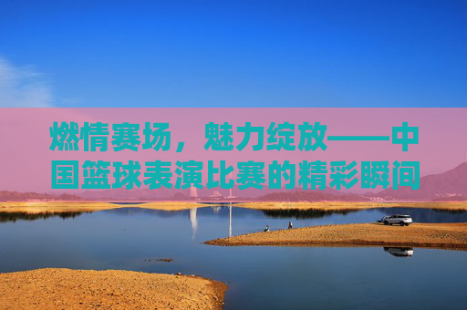 燃情赛场，魅力绽放——中国篮球表演比赛的精彩瞬间，燃情赛场，魅力绽放——中国篮球表演比赛精彩瞬间