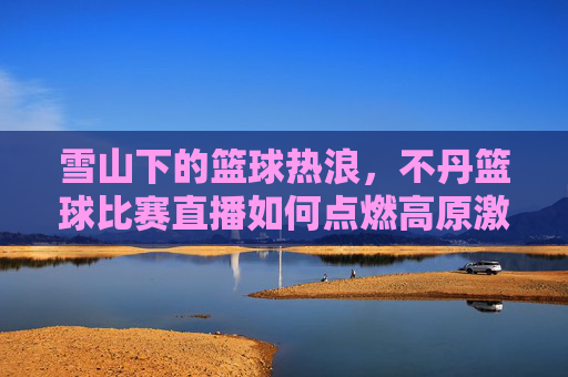 雪山下的篮球热浪，不丹篮球比赛直播如何点燃高原激情？雪山下的篮球热浪，不丹比赛直播点燃高原激情