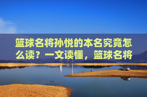 篮球名将孙悦的本名究竟怎么读?一文读懂,篮球名将孙悦本名怎么读?一文读懂