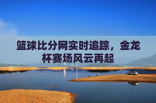 篮球比分网实时追踪,金龙杯赛场风云再起