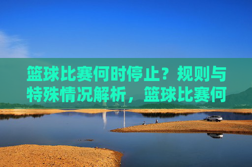 篮球比赛何时停止?规则与特殊情况解析,篮球比赛何时停止,规则与特殊情况解析
