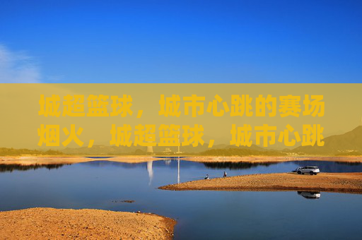 城超篮球,城市心跳的赛场烟火,城超篮球,城市心跳的赛场烟火