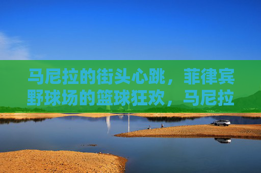 马尼拉的街头心跳,菲律宾野球场的篮球狂欢,马尼拉街头野球场,篮球的狂欢心跳