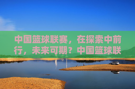中国篮球联赛，在探索中前行，未来可期？中国篮球联赛，探索中前行，未来可期