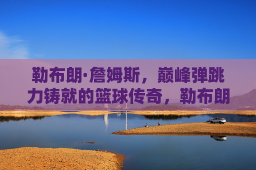 勒布朗·詹姆斯,巅峰弹跳力铸就的篮球传奇,勒布朗·詹姆斯,巅峰弹跳力铸就篮球传奇