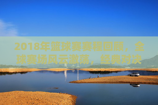 2018年篮球赛赛程回顾，全球赛场风云激荡，经典对决永载史册，2018篮球赛程回顾，全球赛场风云激荡，经典对决永载史册